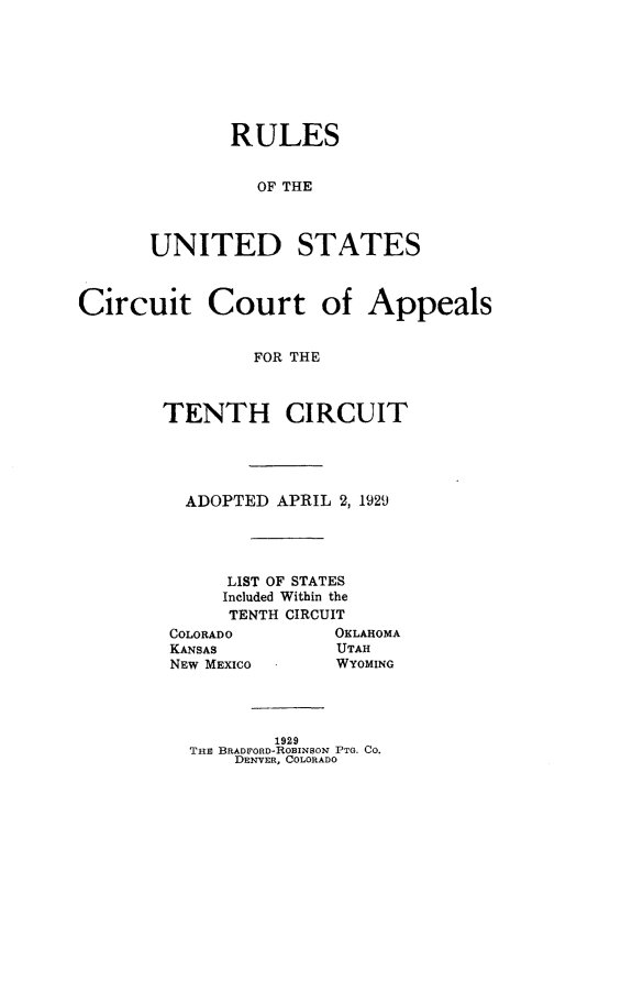 handle is hein.congcourts/rsiudssctct0001 and id is 1 raw text is:        RULES          OF THEUNITED STATESCircuit Court of Appeals                FOR THE        TENTH CIRCUITADOPTED APRIL 2, 1929    LIST OF STATES    Included Within the    TENTH CIRCUITCOLORADOKANSASNEW MEXICOOKLAHOMAUTAHWYOMING        1929THE BRADFORD-ROBINSON PTO. CO.    DENVER, COLORADO