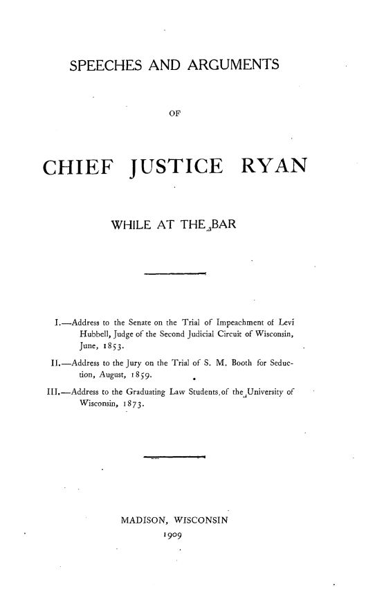 handle is hein.congcourts/sacjr0001 and id is 1 raw text is: SPEECHES AND ARGUMENTSOFCHIEF JUSTICE RYANWHILE AT THEABARI.-Address to the Senate on the Trial of Impeachment of LeviHubbell, Judge of the Second judicial Circuit of Wisconsin,June, 1853-II.-Address to the Jury on the Trial of S. M. Booth for Seduc-tion, August, 1859.III.-Address to the Graduating Law Students,of theUniversity ofWisconsin, 1873-MADISON, WISCONSIN1909