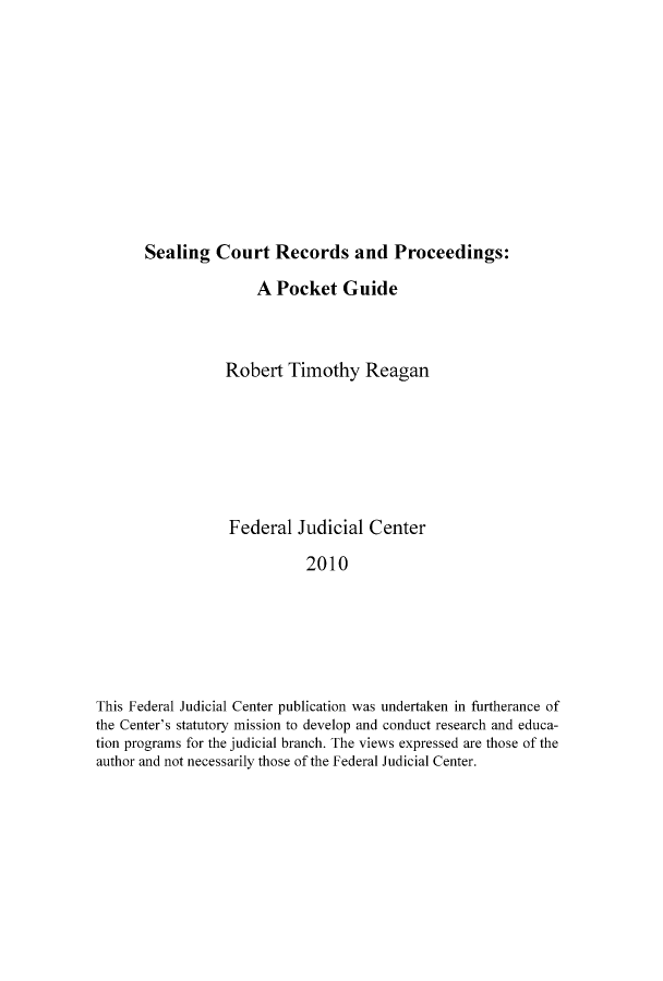 handle is hein.congcourts/sealcrpro0001 and id is 1 raw text is: Sealing Court Records and Proceedings:A Pocket GuideRobert Timothy ReaganFederal Judicial Center2010This Federal Judicial Center publication was undertaken in furtherance ofthe Center's statutory mission to develop and conduct research and educa-tion programs for the judicial branch. The views expressed are those of theauthor and not necessarily those of the Federal Judicial Center.