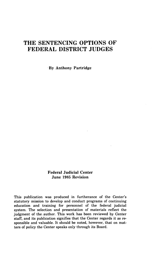 handle is hein.congcourts/seofdj0001 and id is 1 raw text is: THE SENTENCING OPTIONS OFFEDERAL DISTRICT JUDGESBy Anthony PartridgeFederal Judicial CenterJune 1985 RevisionThis publication was produced in furtherance of the Center'sstatutory mission to develop and conduct programs of continuingeducation and training for personnel of the federal judicialsystem. The selection and presentation of materials reflect thejudgment of the. author. This work has been reviewed by Centerstaff, and its publication signifies that the Center regards it as re-sponsible and valuable. It should be noted, however, that on mat-ters of policy the Center speaks only through its Board.