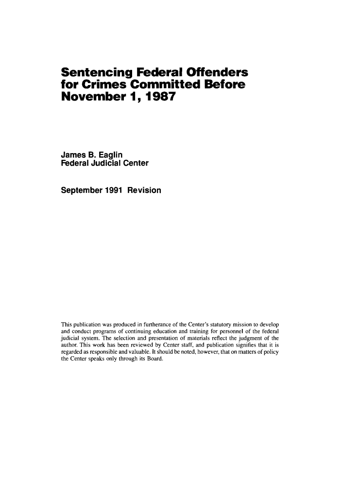 handle is hein.congcourts/sfoccbef0001 and id is 1 raw text is: Sentencing Federal Offendersfor Crimes Committed BeforeNovember 1, 1987James B. EaglinFederal Judicial CenterSeptember 1991 RevisionThis publication was produced in furtherance of the Center's statutory mission to developand conduct programs of continuing education and training for personnel of the federaljudicial system. The selection and presentation of materials reflect the judgment of theauthor. This work has been reviewed by Center staff, and publication signifies that it isregarded as responsible and valuable. It should be noted, however, that on matters of policythe Center speaks only through its Board.