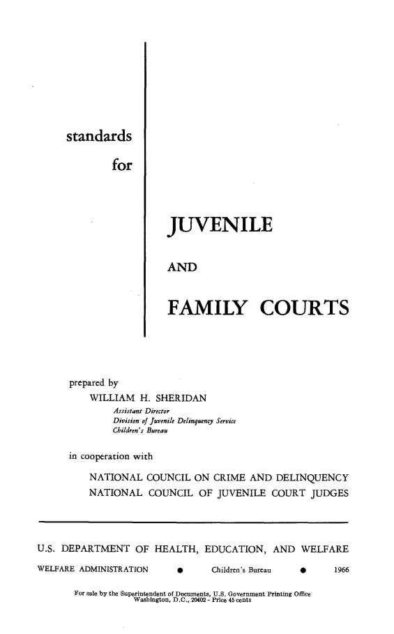 handle is hein.congcourts/sjvfmc0001 and id is 1 raw text is: standardsforJUVENILEANDFAMILY COURTS      prepared by          WILLIAM   H. SHERIDAN               Assistant Director               Division of Juvenile Delinquency Service               Children's Bureau      in cooperation with          NATIONAL   COUNCIL  ON  CRIME  AND  DELINQUENCY          NATIONAL   COUNCIL   OF JUVENILE   COURT  JUDGESU.S. DEPARTMENT OF HEALTH, EDUCATION, AND WELFAREWELFARE ADMINISTRATIONe      Children's Bureau0      1966For sale by the Superintendent of Documents, U.S. Government Printing Office           Washington, D.C., 20402 - Price 45 cents