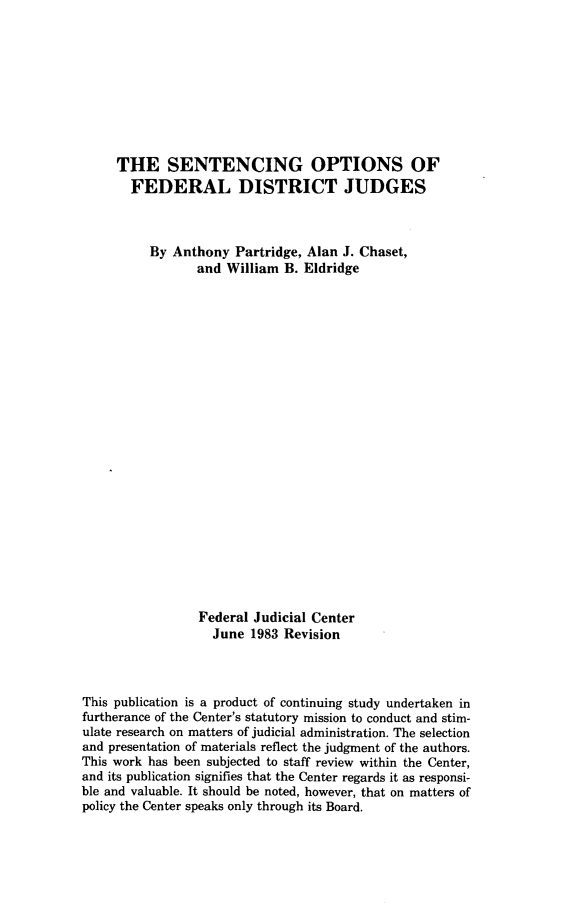 handle is hein.congcourts/sopfdj0001 and id is 1 raw text is: THE SENTENCING OPTIONS OFFEDERAL DISTRICT JUDGESBy Anthony Partridge, Alan J. Chaset,and William B. EldridgeFederal Judicial CenterJune 1983 RevisionThis publication is a product of continuing study undertaken infurtherance of the Center's statutory mission to conduct and stim-ulate research on matters of judicial administration. The selectionand presentation of materials reflect the judgment of the authors.This work has been subjected to staff review within the Center,and its publication signifies that the Center regards it as responsi-ble and valuable. It should be noted, however, that on matters ofpolicy the Center speaks only through its Board.
