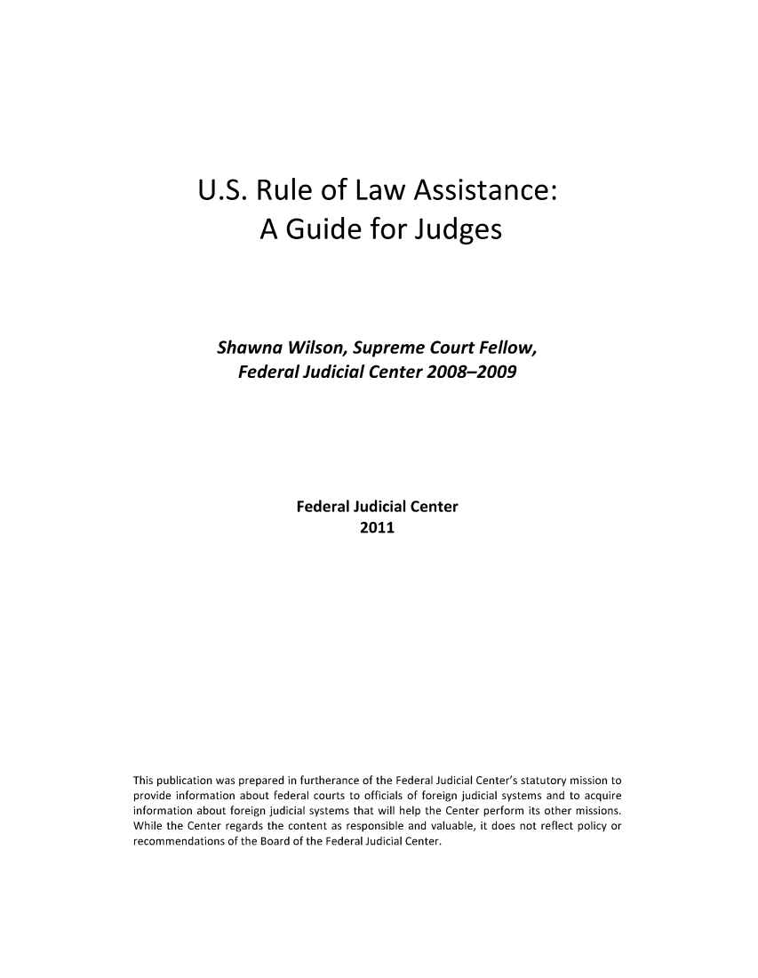handle is hein.congcourts/urulasgj0001 and id is 1 raw text is: U.S. Rule of Law Assistance:A Guide for JudgesShawna Wilson, Supreme Court Fellow,Federal Judicial Center 2008-2009Federal Judicial Center2011This publication was prepared in furtherance of the Federal Judicial Center's statutory mission toprovide information about federal courts to officials of foreign judicial systems and to acquireinformation about foreign judicial systems that will help the Center perform its other missions.While the Center regards the content as responsible and valuable, it does not reflect policy orrecommendations of the Board of the Federal Judicial Center.