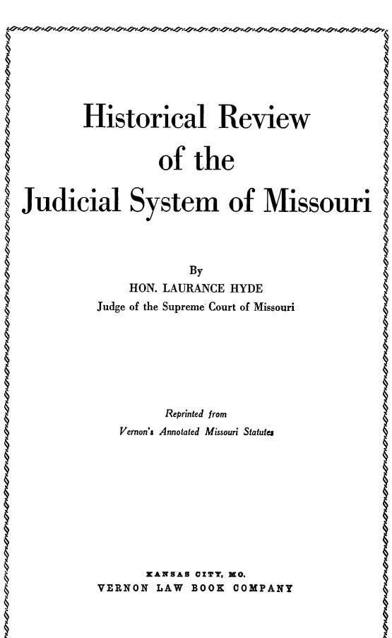 handle is hein.congcourts/wrhms0001 and id is 1 raw text is: Historical Reviewof theJudicial System of Missouri    HON. LAURANCE HYDEJudge of the Supreme Court of Missouri      Reprinted fromVernon's Annotated Missouri Statutes      KANSAS 0ZT, NO.VERNON LAW BOOK COMPANY