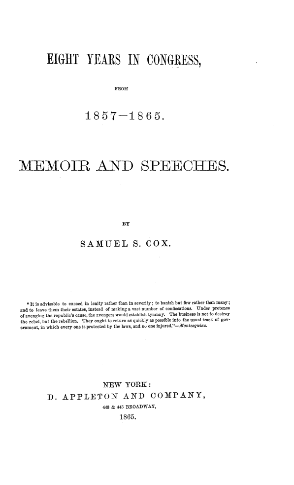 handle is hein.congrec/eiyrscog0001 and id is 1 raw text is: 









EIGHT YEARS IN CONGRESS,




                     FROM




            18   57-18 6 5.


MEMOIR AND SPEECHES.









                                BY



                   SAMUEL S. COX.


  It is advisable to exceed in lenity rather than in severity; to banish but few rather than many;
and to leave them their estates, instead of making a vast number of confiscations. Under pretence
of avenging the republic's cause, the avengers would establish tyranny. The business is not to destroy
the rebel, but the rebellion. They ought to return as quickly as possible into the usual track of gov-
ernment, in which every one is protected by the laws, and no one inj ured.-Mosquiew.









                          NEW YORK:

        D.   APPLETON AND COMPANY,
                          448 & 445 BROADWAY,

                               1865.


