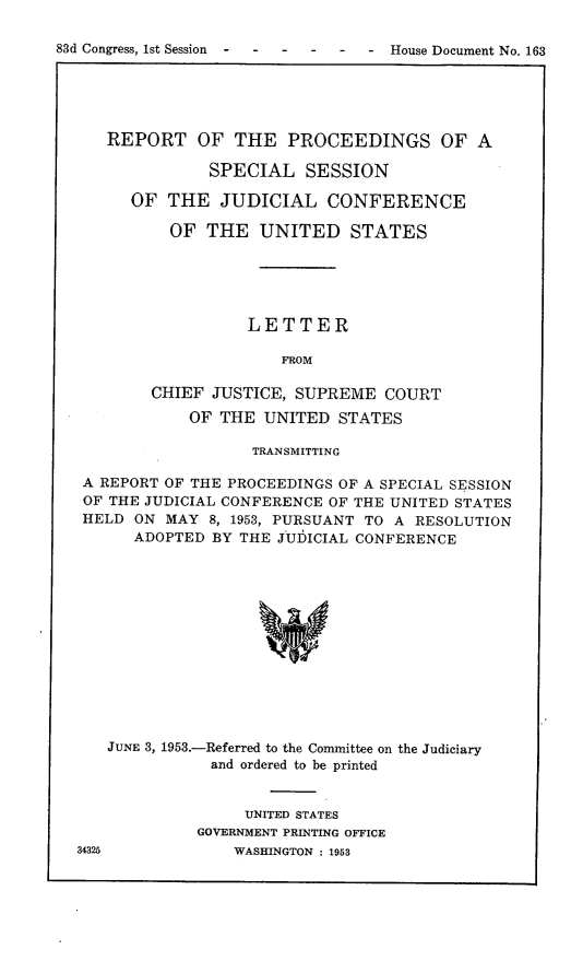 handle is hein.congrec/fpcgssj0001 and id is 1 raw text is: 83d Congress, 1st Session  -   -   -    -    -   -  House Document No. 163REPORT OF THE PROCEEDINGS OF ASPECIAL SESSIONOF THE JUDICIAL CONFERENCEOF THE UNITED STATESLETTERFROMCHIEF JUSTICE, SUPREME COURTOF THE UNITED STATESTRANSMITTINGA REPORT OF THE PROCEEDINGS OF A SPECIAL SESSIONOF THE JUDICIAL CONFERENCE OF THE UNITED STATESHELD ON MAY 8, 1953, PURSUANT TO A RESOLUTIONADOPTED BY THE JUDICIAL CONFERENCEJUNE 3, 1953.-Referred to the Committee on the Judiciaryand ordered to be printedUNITED STATESGOVERNMENT PRINTING OFFICEWASHINGTON : 195334325