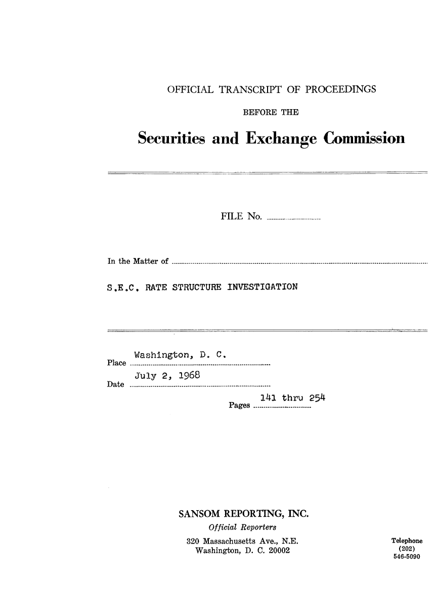 handle is hein.congrec/otsecinvnse0002 and id is 1 raw text is: 








     OFFICIAL  TRANSCRIPT   OF PROCEEDINGS

                    BEFORE THE


Securities and Exchange Commission


                     FILE No.




In the Matter of


S.E.C. RATE STRUCTURE INVESTIGATION


     Washington, D. C.
Place ---..-........-.....-..-.---.--..............................
     July 2, 1968
Date ----..   ----.---..-....................
                             143. thru 254
                       P ages  ..-----.-...-.--....--.--...


SANSOM  REPORTING,  INC.
      Official Reporters
 320 Massachusetts Ave., N.E.
   Washington, D. C. 20002


Telephone
(202)
546-5090


