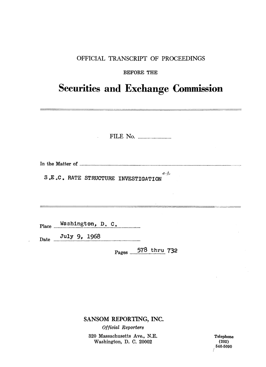 handle is hein.congrec/otsecinvnse0005 and id is 1 raw text is: 








     OFFICIAL  TRANSCRIPT  OF PROCEEDINGS

                   BEFORE THE


Securities   and   Exchange Commission


                    FILE No.




In th e  M a tte r  o f ......- .-- .....--....... -....... -........... -.-.-.... - ----.-. --......... .... -... .. -.... -..... -... -... ---..... --..... -

S.E.C.  RATE STRUCTURE INVESTIGATION


Pae Washington, D. C.

   July 9, 1968

                     Pages578 thru 732











          SANSOM  REPORTING,  INC.
               Official Reporters
           320 Massachusetts Ave., N.E.
             Washington, D. C. 20002


Telephone
(202)
546-5090


