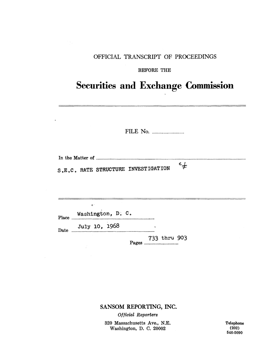 handle is hein.congrec/otsecinvnse0006 and id is 1 raw text is: 









     OFFICIAL  TRANSCRIPT   OF PROCEEDINGS

                   BEFORE  THE


Securities and Exchange Commission


                     FILE No.-   -------




In the Matter of

S.E.C. RATE STRUCTURE INVESTIGATION   C


Place Washington, D; C.

      July 10, 1968
Date..........................
                             733 thru 903
                       Pages ........................











             SANSOM   REPORTING,  INC.
                   Official Reporters
               320 Massachusetts Ave., N.E.
               Washington, D. C. 20002


Telephone
(202)
546-5090



