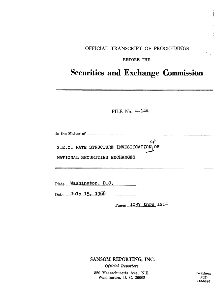 handle is hein.congrec/otsecinvnse0008 and id is 1 raw text is: 








     OFFICIAL TRANSCRIPT OF PROCEEDINGS

                 BEFORE THE


Securities  and   Exchange Commission


                  FILE No. _4-144



In the Matter of


S .E .C0 RATE STRUCTURE INVESTIGATIO OF

NATIONAL SECURITIES EXCHANGES


Place ....  asAh t..E .n, . C ..... ..

Date 1Jy25,2968

                    pages _.Q3_7L)r@3. 214


SANSOM REPORTING, INC.
     Official Reporters
 320 Massachusetts Ave., N.E.
   Washington, D. C. 20002


Telephone
(202)
546-5090


