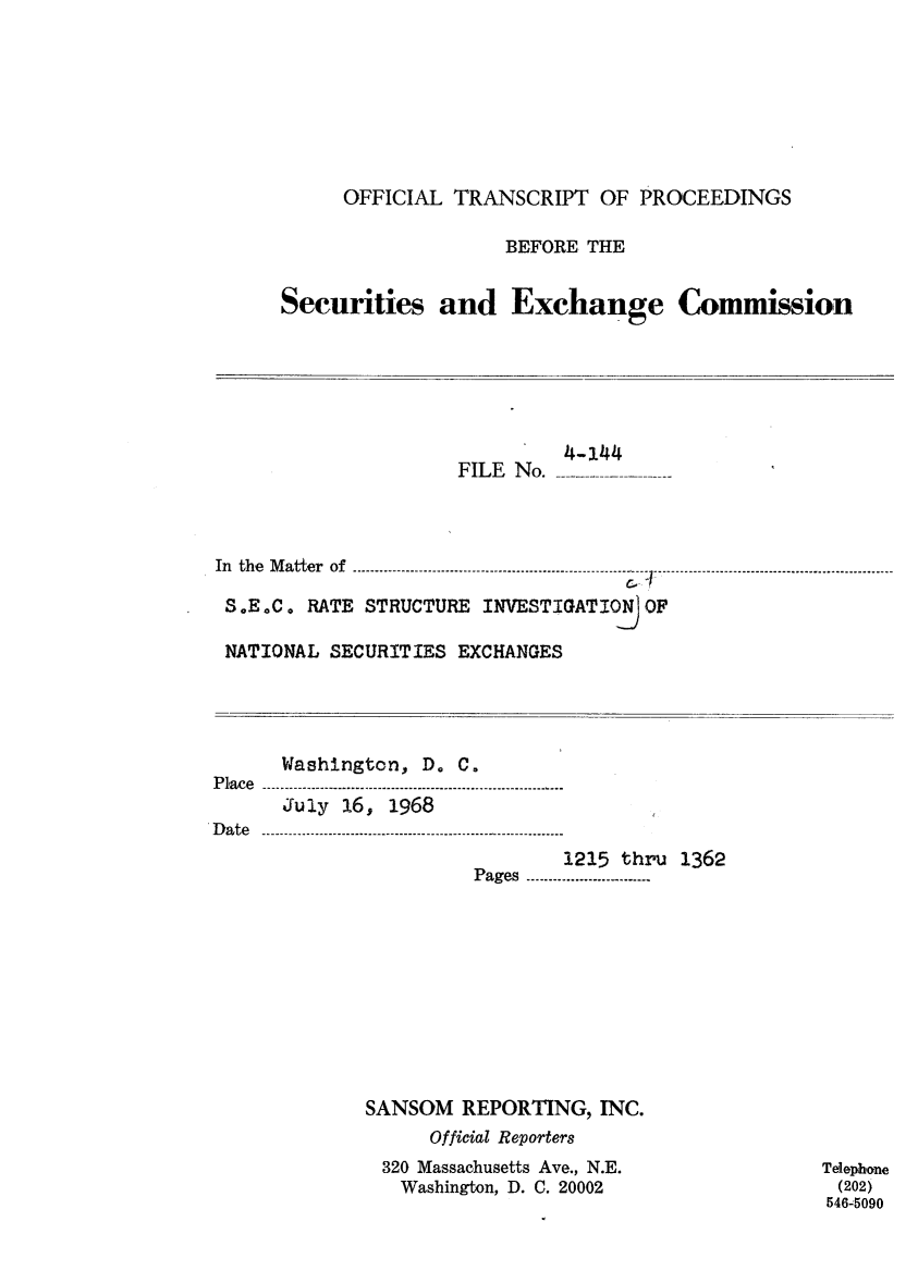 handle is hein.congrec/otsecinvnse0009 and id is 1 raw text is: 








           OFFICIAL  TRANSCRIPT   OF PROCEEDINGS

                         BEFORE THE


      Securities and Exchange Commission







                     FILE No.    -----



In the Matter  of  ......-- ..--- ...----.--......-.-------------------------.  .  -.

S.E.C.  RATE STRUCTURE INVESTIGATION OF

NATIONAL  SECURITIES EXCHANGES




      Washington, D. C.
Place .............................
      July 16, 1968
D a te  -- - - - - -- - - - - ---.-.-......- - - --.......
                              1215 thru  1362
                       P ages  .....-.-....-.--..---.......










             SANSOM   REPORTING,  INC.
                   Official Reporters
               320 Massachusetts Ave., N.E.          Telephone
               Washington, D. C. 20002                (202)
                                                     546-5090


