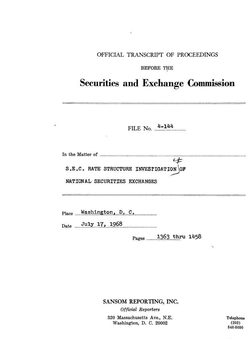 handle is hein.congrec/otsecinvnse0010 and id is 1 raw text is: 








      OFFICIAL TRANSCRIPT   OF PROCEEDINGS

                    BEFORE THE


Securities and Exchange Commission


                     FILE No.  4-3.44--



In the Matter of

S.E.C.  RATE STRUCTURE  INVESTIGATIO  OF

NATIONAL  SECURITIES EXCHANGES


plac  Washington   D. C.
P a ce -- - -.. . . . . . . . - ...-..s-.... ..... -......- ..... ..-- .

Date  July 17,  1968 .

                       Pages .1363  thPU 1458










             SANSOM   REPORTING,  INC.
                   Official Reporters
               320 Massachusetts Ave., N.E.
               Washington, D. C. 20002


Telephone
(202)
546-5090



