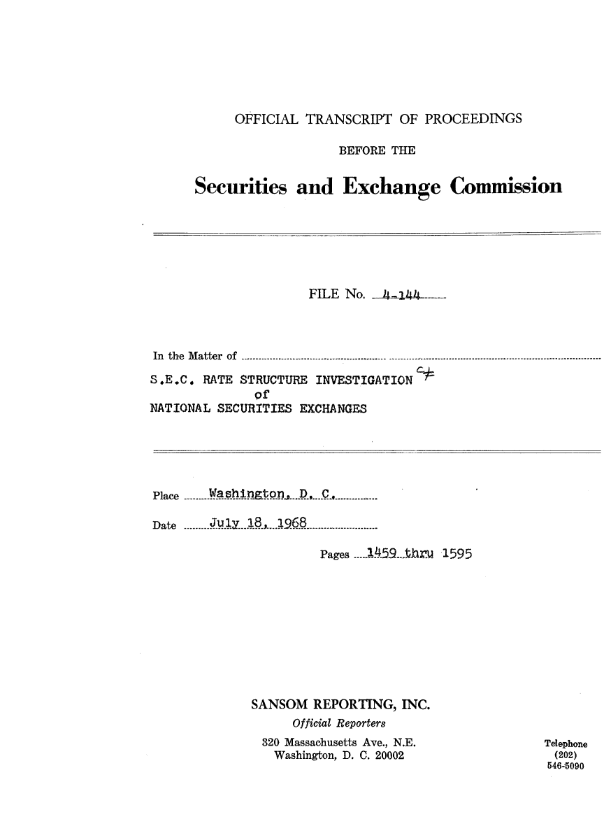 handle is hein.congrec/otsecinvnse0011 and id is 1 raw text is: 







     OFFICIAL  TRANSCRIPT   OF PROCEEDINGS

                   BEFORE  THE


Securities and Exchange Commission


                     FILE No.  -4.144



In the Matter of...............................................

S.E.C. RATE STRUCTURE INVESTIGATION#
              R
NATIONAL SECURITIES EXCHANGES


Place -- ---             -----------D-..

Date -------- Ju.1...38, _ .1968 -

                       Pages ...1.459-Ary. 1595










             SANSOM   REPORTING,  INC.
                   Official Reporters
               320 Massachusetts Ave., N.E.
               Washington, D. C. 20002


Telephone
(202)
546-5090


