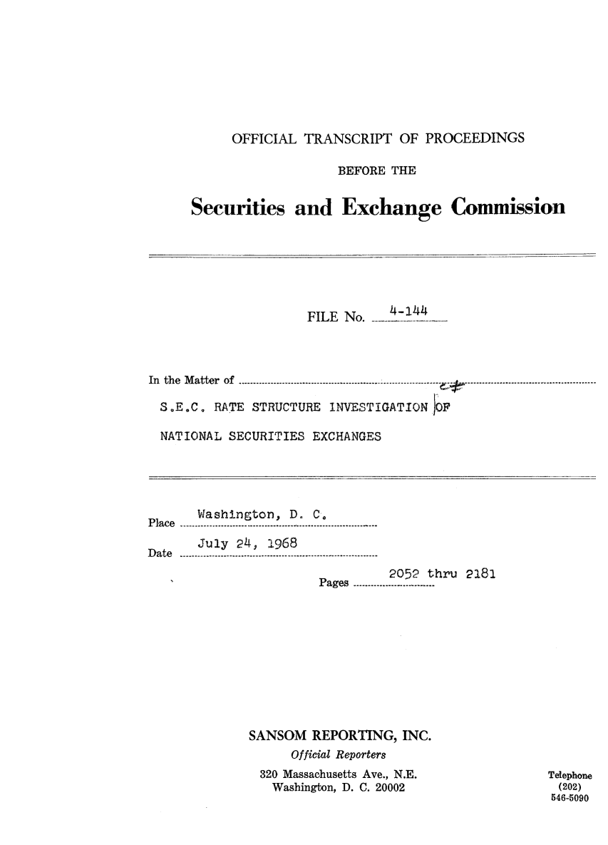 handle is hein.congrec/otsecinvnse0015 and id is 1 raw text is: 









     OFFICIAL  TRANSCRIPT  OF  PROCEEDINGS

                   BEFORE THE


Securities and Exchange Commission


                     FILE No.         -




In the Matter of -         ---------------------------------------------

  S.E.C. RATE STRUCTURE INVESTIGATION OF


NATIONAL SECURITIES EXCHANGES


       Washington, D. C.
P la c e .---- .-- .------ .-- .-- ..- .....-.-- .----- .- ..- ..-.- ....--- ......--- ...
       July 24, 1968
Date ..--..  ---. --....--.......-............-.................-- ......-

                                2052 thru 2181
                       P ages  -....---....----.... -- ....











             SANSOM   REPORTING,  INC.
                   Official Reporters
               320 Massachusetts Ave., N.E.
               Washington, D. C. 20002


Telephone
(202)
546-5090


