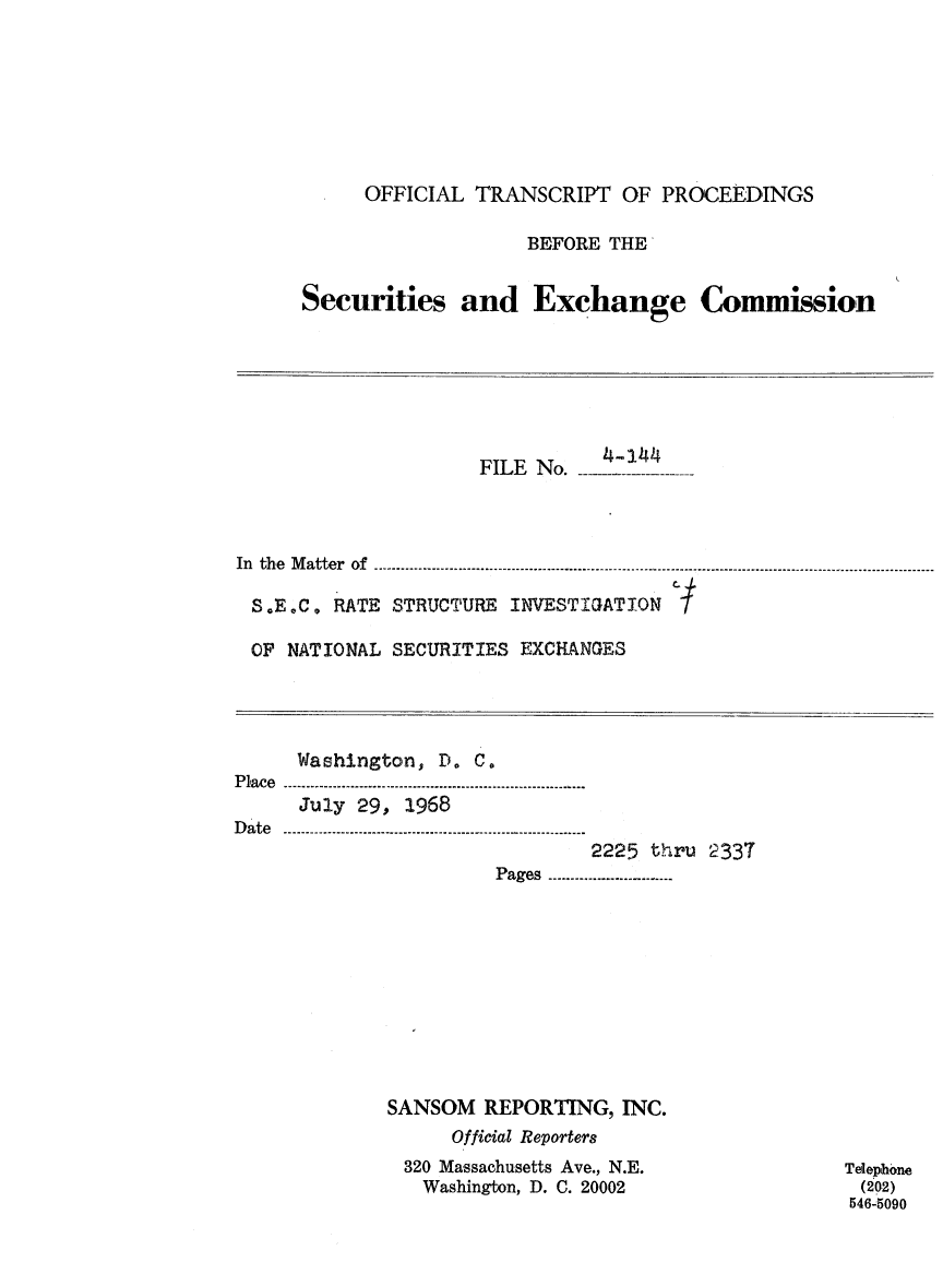 handle is hein.congrec/otsecinvnse0017 and id is 1 raw text is: 







     OFFICIAL  TRANSCRIPT   OF PROCEEDINGS

                   BEFORE  THE


Securities and Exchange Commission


                     FILE No. -



In the Matter of

S.E.C.  RATE  STRUCTURE INVESTIGATION

OF  NATIONAL  SECURITIES EXCHANGES


     Washington,  D. C.
Place...............................
      July 29, 1968
Date ..--...  ---....-......................
                               2225 thru 2337
                       P ages  .-....----..-.......-.--...


SANSOM  REPORTING,  INC.
      Official Reporters
 320 Massachusetts Ave., N.E.
   Washington, D. C. 20002


Telephone
(202)
546-5090


