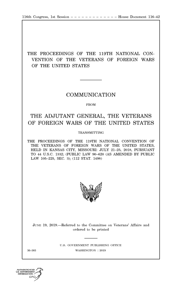 handle is hein.congrecdocs/crptdocsxaahk0001 and id is 1 raw text is: 


116th Congress, 1st Session


THE PROCEEDINGS OF THE 119TH NATIONAL CON-
  VENTION OF THE VETERANS OF FOREIGN WARS
  OF THE UNITED STATES







                COMMUNICATION

                        FROM


 THE ADJUTANT GENERAL, THE VETERANS

 OF FOREIGN WARS OF THE UNITED STATES

                     TRANSMITTING

THE PROCEEDINGS OF THE 119TH NATIONAL CONVENTION OF
THE VETERANS OF FOREIGN WARS OF THE UNITED STATES,
HELD IN KANSAS CITY, MISSOURI: JULY 21-25, 2018, PURSUANT
TO 44 U.S.C. 1332; (PUBLIC LAW 90-620 (AS AMENDED BY PUBLIC
LAW 105-225, SEC. 3); (112 STAT. 1498)


  JUNE 19, 2019.-Referred to the Committee on Veterans' Affairs and
                   ordered to be printed



             U.S. GOVERNMENT PUBLISHING OFFICE
36-383              WASHINGTON : 2019


AUTHENTICATE
uS. GOVERNMENT
INFORMATIONtJ
     opt'


House Document 116-42


