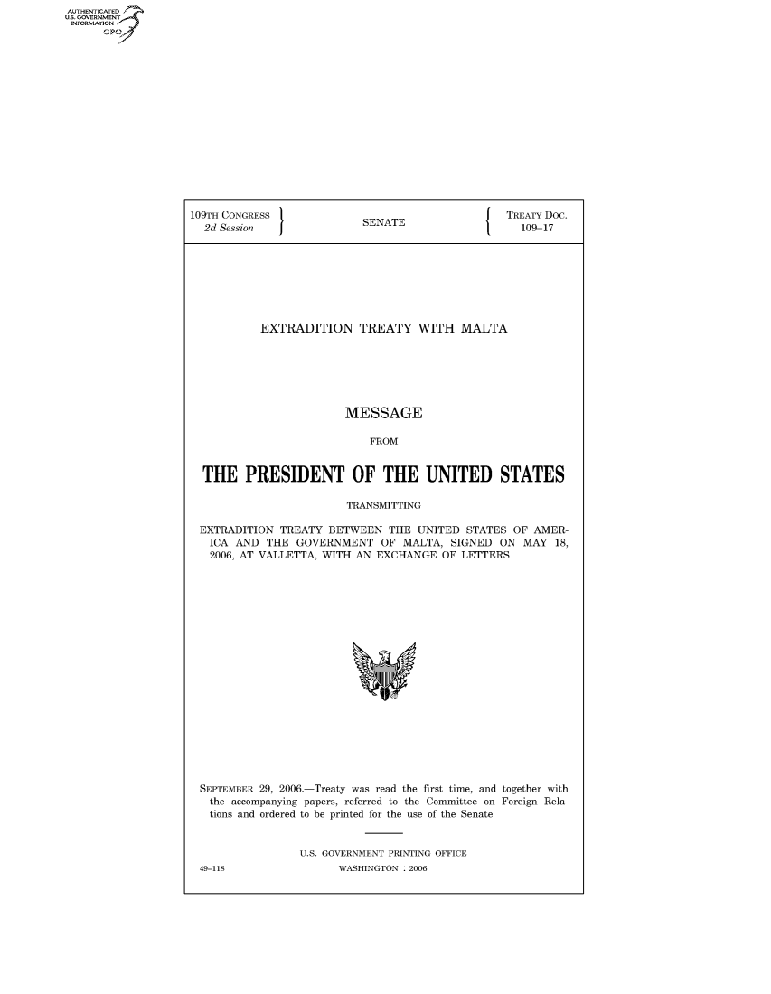 handle is hein.congrecdocs/crptdocsxcru0001 and id is 1 raw text is: AUTHENTICATED
U.S. GOVERNMENT
INFORMATION
      GP


109TH CONGRESS                                    TREATY Doc.
  2d Session               SENATE                   109-17








           EXTRADITION TREATY WITH MALTA







                        MESSAGE

                            FROM


  THE PRESIDENT OF THE UNITED STATES

                         TRANSMITTING

 EXTRADITION TREATY BETWEEN THE UNITED STATES OF AMER-
   ICA AND THE GOVERNMENT OF MALTA, SIGNED ON MAY 18,
   2006, AT VALLETTA, WITH AN EXCHANGE OF LETTERS


SEPTEMBER 29, 2006.-Treaty was read the first time, and together with
  the accompanying papers, referred to the Committee on Foreign Rela-
  tions and ordered to be printed for the use of the Senate


                U.S. GOVERNMENT PRINTING OFFICE
49-118                WASHINGTON : 2006


