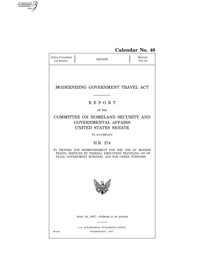 handle is hein.congrecreports/crptxaahh0001 and id is 1 raw text is: AUTHENTICATEO
U.S. GOVERNMENT
INFORMATION
     GP


                                Calendar No. 40

115TH CONGRESS                         J   REPORT
  1st Session          SENATE              115-31








  MODERNIZING GOVERNMENT TRAVEL ACT




                   REPORT

                       OF THE

  COMMITTEE ON HOMELAND SECURITY AND

            GOVERNMENTAL AFFAIRS

            UNITED STATES SENATE

                    TO ACCOMPANY


                    H.R. 274

 TO PROVIDE FOR REIMBURSEMENT FOR THE USE OF MODERN
   TRAVEL SERVICES BY FEDERAL EMPLOYEES TRAVELING ON OF-
   FICIAL GOVERNMENT BUSINESS, AND FOR OTHER PURPOSES


APRIL 24, 2017.-Ordered to be printed


U.S. GOVERNMENT PUBLISHING OFFICE
       WASHINGTON : 2017


69-010


