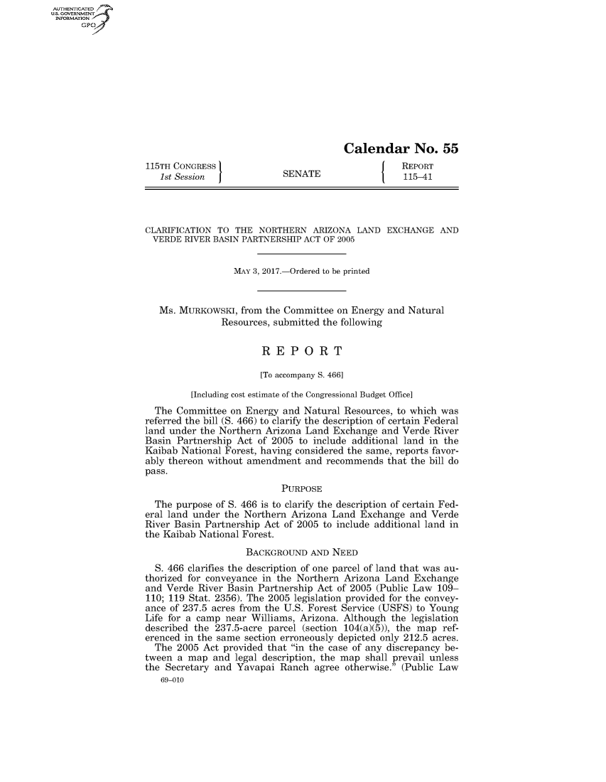 handle is hein.congrecreports/crptxaahs0001 and id is 1 raw text is: AUTHENTICATEO
U.S. GOVERNMENT
INFORMATION
      Gp











                                                          Calendar No. 55
                   115TH CONGRESS                                     REPORT
                      1st Session             SENATE                  115-41




                   CLARIFICATION TO THE NORTHERN ARIZONA LAND EXCHANGE AND
                   VERDE RIVER BASIN PARTNERSHIP ACT OF 2005


                                    MAY 3, 2017.-Ordered to be printed


                      Ms. MURKOWSKI, from the Committee on Energy and Natural
                                  Resources, submitted the following


                                          REPORT

                                          [To accompany S. 466]

                            [Including cost estimate of the Congressional Budget Office]
                     The Committee on Energy and Natural Resources, to which was
                   referred the bill (S. 466) to clarify the description of certain Federal
                   land under the Northern Arizona Land Exchange and Verde River
                   Basin Partnership Act of 2005 to include additional land in the
                   Kaibab National Forest, having considered the same, reports favor-
                   ably thereon without amendment and recommends that the bill do
                   pass.
                                              PURPOSE
                     The purpose of S. 466 is to clarify the description of certain Fed-
                   eral land under the Northern Arizona Land Exchange and Verde
                   River Basin Partnership Act of 2005 to include additional land in
                   the Kaibab National Forest.
                                       BACKGROUND AND NEED
                     S. 466 clarifies the description of one parcel of land that was au-
                   thorized for conveyance in the Northern Arizona Land Exchange
                   and Verde River Basin Partnership Act of 2005 (Public Law 109-
                   110; 119 Stat. 2356). The 2005 legislation provided for the convey-
                   ance of 237.5 acres from the U.S. Forest Service (USFS) to Young
                   Life for a camp near Williams, Arizona. Although the legislation
                   described the 237.5-acre parcel (section 104(a)(5)), the map ref-
                   erenced in the same section erroneously depicted only 212.5 acres.
                     The 2005 Act provided that in the case of any discrepancy be-
                   tween a map and legal description, the map shall prevail unless
                   the Secretary and Yavapai Ranch agree otherwise. (Public Law
                      69-010


