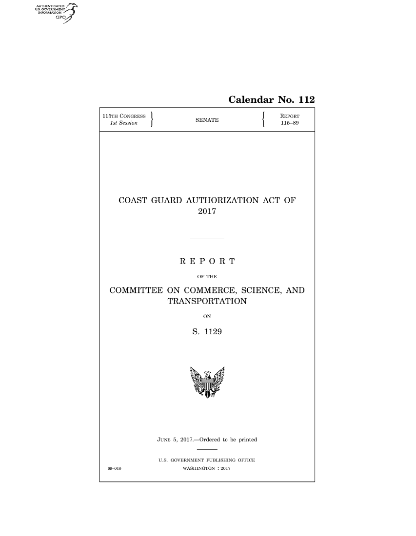 handle is hein.congrecreports/crptxaajs0001 and id is 1 raw text is: AUTHENTICATEO
U.S. GOVERNMENT
INFORMATION
     GP


                               Calendar No. 112

115TH CONGRESS                          J   REPORT
  1st Session          SENATE               115-89












    COAST GUARD AUTHORIZATION ACT OF

                        2017







                   REPORT

                        OF THE

  COMMITTEE ON COMMERCE, SCIENCE, AND

                TRANSPORTATION

                         ON


                      S. 1129


JUNE 5, 2017.-Ordered to be printed


U.S. GOVERNMENT PUBLISHING OFFICE
      WASHINGTON : 2017


69-010


