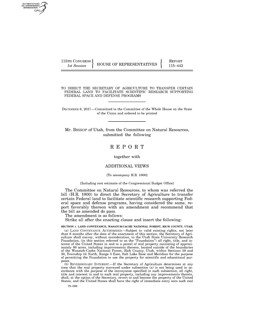 handle is hein.congrecreports/crptxaamj0001 and id is 1 raw text is: AUTHENTICATEO
U.S. GOVERNMENT
INFORMATION
       Gp













                     115TH CONGRESS                                            REPORT
                         1st Session    HOUSE OF REPRESENTATIVES               115-442





                     TO DIRECT THE SECRETARY OF AGRICULTURE TO TRANSFER CERTAIN
                       FEDERAL LAND TO FACILITATE SCIENTIFIC RESEARCH SUPPORTING
                       FEDERAL SPACE AND DEFENSE PROGRAMS


                       DECEMBER 6, 2017.-Committed to the Committee of the Whole House on the State
                                        of the Union and ordered to be printed



                       Mr. BISHOP of Utah, from the Committee on Natural Resources,
                                            submitted the following


                                               REPORT

                                                 together with

                                             ADDITIONAL VIEWS

                                             [To accompany H.R. 1800]

                                [Including cost estimate of the Congressional Budget Office]

                       The Committee on Natural Resources, to whom was referred the
                     bill (H.R. 1800) to direct the Secretary of Agriculture to transfer
                     certain Federal land to facilitate scientific research supporting Fed-
                     eral space and defense programs, having considered the same, re-
                     port favorably thereon with an amendment and recommend that
                     the bill as amended do pass.
                       The amendment is as follows:
                       Strike all after the enacting clause and insert the following:

                     SECTION 1. LAND CONVEYANCE, WASATCH-CACHE NATIONAL FOREST, RICH COUNTY, UTAH.
                       (a) LAND CONVEYANCE AUTHORIZED.-Subject to valid existing rights, not later
                     than 6 months after the date of the enactment of this section, the Secretary of Agri-
                     culture shall convey, without consideration, to the Utah State University Research
                     Foundation, (in this section referred to as the Foundation) all right, title, and in-
                     terest of the United States in and to a parcel of real property consisting of approxi-
                     mately 80 acres, including improvements thereon, located outside of the boundaries
                     of the Wasatch-Cache National Forest, Rich County, Utah, within Sections 19 and
                     30, Township 14 North, Range 5 East, Salt Lake Base and Meridian for the purpose
                     of permitting the Foundation to use the property for scientific and educational pur-
                     poses.
                       (b) REVERSIONARY INTEREST.-If the Secretary of Agriculture determines at any
                     time that the real property conveyed under subsection (a) is not being used in ac-
                     cordance with the purpose of the conveyance specified in such subsection, all right,
                     title and interest in and to such real property, including any improvements thereto,
                     shall, at the option of the Secretary, revert to and become the property of the United
                     States, and the United States shall have the right of immediate entry onto such real
                         79-006


