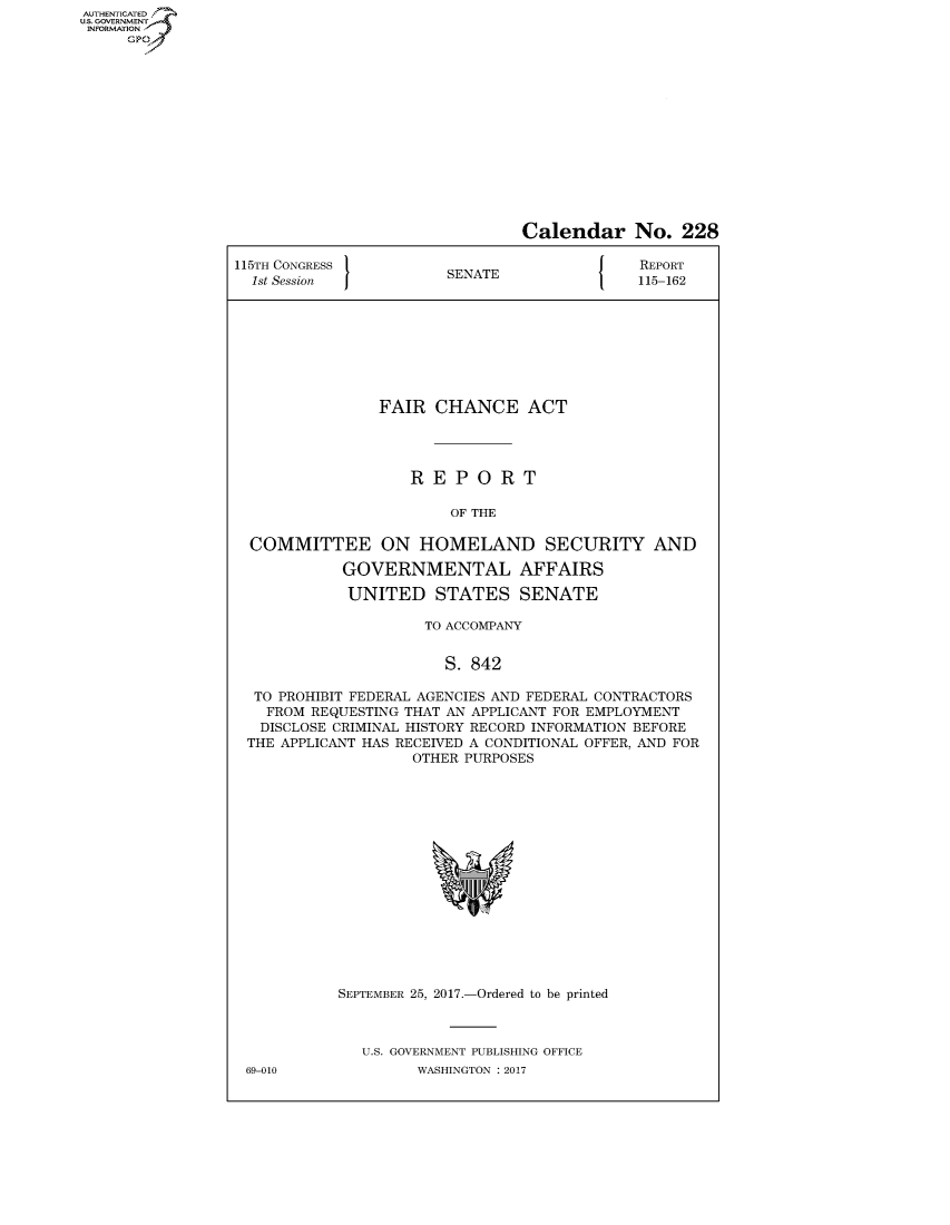 handle is hein.congrecreports/crptxaarb0001 and id is 1 raw text is: AUTHENTICATEO
U.S. GOVERNMENT
INFORMATION
     GP


                                Calendar No. 228

115TH CONGRESS                          J    REPORT
  1st Session           SENATE               115-162








                FAIR CHANCE ACT




                    REPORT

                        OF THE

  COMMITTEE ON HOMELAND SECURITY AND

            GOVERNMENTAL AFFAIRS

            UNITED STATES SENATE

                     TO ACCOMPANY


                       S. 842

  TO PROHIBIT FEDERAL AGENCIES AND FEDERAL CONTRACTORS
    FROM REQUESTING THAT AN APPLICANT FOR EMPLOYMENT
    DISCLOSE CRIMINAL HISTORY RECORD INFORMATION BEFORE
 THE APPLICANT HAS RECEIVED A CONDITIONAL OFFER, AND FOR
                    OTHER PURPOSES


69-010


SEPTEMBER 25, 2017.-Ordered to be printed



   U.S. GOVERNMENT PUBLISHING OFFICE
         WASHINGTON : 2017


