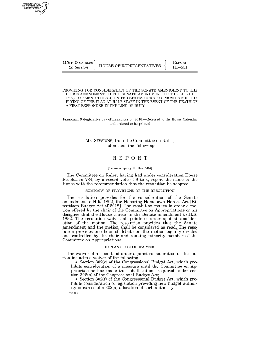 handle is hein.congrecreports/crptxabac0001 and id is 1 raw text is: AUTHENTICATEO
U.S. GOVERNMENT
INFORMATION
      Gp










                   115TH CONGRESS                                     REPORT
                      2d Session    HOUSE OF REPRESENTATIVES          115-551




                   PROVIDING FOR CONSIDERATION OF THE SENATE AMENDMENT TO THE
                   HOUSE AMENDMENT TO THE SENATE AMENDMENT TO THE BILL (H.R.
                   1892) TO AMEND TITLE 4, UNITED STATES CODE, TO PROVIDE FOR THE
                   FLYING OF THE FLAG AT HALF-STAFF IN THE EVENT OF THE DEATH OF
                   A FIRST RESPONDER IN THE LINE OF DUTY


                   FEBRUARY 9 (legislative day of FEBRUARY 8), 2018.-Referred to the House Calendar
                                        and ordered to be printed


                             Mr. SESSIONS, from the Committee on Rules,
                                       submitted the following


                                          REPORT

                                        [To accompany H. Res. 734]
                     The Committee on Rules, having had under consideration House
                   Resolution 734, by a record vote of 9 to 4, report the same to the
                   House with the recommendation that the resolution be adopted.
                             SUMMARY OF PROVISIONS OF THE RESOLUTION
                     The resolution provides for the consideration of the Senate
                   amendment to H.R. 1892, the Honoring Hometown Heroes Act [Bi-
                   partisan Budget Act of 2018]. The resolution makes in order a mo-
                   tion offered by the chair of the Committee on Appropriations or his
                   designee that the House concur in the Senate amendment to H.R.
                   1892. The resolution waives all points of order against consider-
                   ation of the motion. The resolution provides that the Senate
                   amendment and the motion shall be considered as read. The reso-
                   lution provides one hour of debate on the motion equally divided
                   and controlled by the chair and ranking minority member of the
                   Committee on Appropriations.
                                      EXPLANATION OF WAIVERS
                     The waiver of all points of order against consideration of the mo-
                   tion includes a waiver of the following:
                         * Section 302(c) of the Congressional Budget Act, which pro-
                       hibits consideration of a measure until the Committee on Ap-
                       propriations has made the suballocations required under sec-
                       tion 302(b) of the Congressional Budget Act;
                         * Section 302(f) of the Congressional Budget Act, which pro-
                       hibits consideration of legislation providing new budget author-
                       ity in excess of a 302(a) allocation of such authority;
                       79-008


