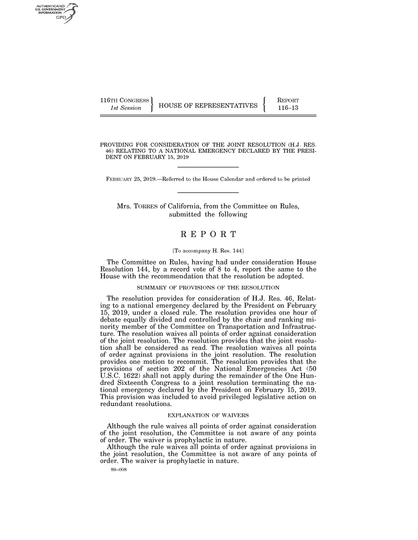 handle is hein.congrecreports/crptxacfc0001 and id is 1 raw text is: AUTHENTICATEO
U.S. GOVERNMENT
INFORMATION
      Op










                   116TH CONGRESS                                      REPORT
                      1st Session   HOUSE OF REPRESENTATIVES           116-13




                   PROVIDING FOR CONSIDERATION OF THE JOINT RESOLUTION (H.J. RES.
                   46) RELATING TO A NATIONAL EMERGENCY DECLARED BY THE PRESI-
                   DENT ON FEBRUARY 15, 2019


                     FEBRUARY 25, 2019.-Referred to the House Calendar and ordered to be printed


                        Mrs. TORRES of California, from the Committee on Rules,
                                       submitted the following

                                          REPORT

                                        [To accompany H. Res. 144]
                     The Committee on Rules, having had under consideration House
                   Resolution 144, by a record vote of 8 to 4, report the same to the
                   House with the recommendation that the resolution be adopted.
                              SUMMARY OF PROVISIONS OF THE RESOLUTION
                     The resolution provides for consideration of H.J. Res. 46, Relat-
                   ing to a national emergency declared by the President on February
                   15, 2019, under a closed rule. The resolution provides one hour of
                   debate equally divided and controlled by the chair and ranking mi-
                   nority member of the Committee on Transportation and Infrastruc-
                   ture. The resolution waives all points of order against consideration
                   of the joint resolution. The resolution provides that the joint resolu-
                   tion shall be considered as read. The resolution waives all points
                   of order against provisions in the joint resolution. The resolution
                   provides one motion to recommit. The resolution provides that the
                   provisions of section 202 of the National Emergencies Act (50
                   U.S.C. 1622) shall not apply during the remainder of the One Hun-
                   dred Sixteenth Congress to a joint resolution terminating the na-
                   tional emergency declared by the President on February 15, 2019.
                   This provision was included to avoid privileged legislative action on
                   redundant resolutions.
                                       EXPLANATION OF WAIVERS
                     Although the rule waives all points of order against consideration
                   of the joint resolution, the Committee is not aware of any points
                   of order. The waiver is prophylactic in nature.
                     Although the rule waives all points of order against provisions in
                   the joint resolution, the Committee is not aware of any points of
                   order. The waiver is prophylactic in nature.
                      89-008


