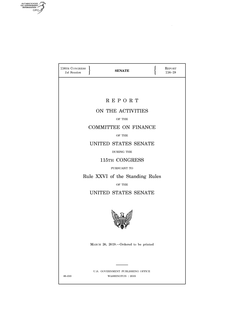 handle is hein.congrecreports/crptxachb0001 and id is 1 raw text is: AUTHENTICATEO
U.S. GOVERNMENT
INFORMATION
     Op
















                 116TH CONGRESS                               REPORT
                   1st Session           SENATE               116-19







                                     REPORT


                                ON THE ACTIVITIES

                                         OF THE

                             COMMITTEE ON FINANCE

                                         OF THE

                              UNITED STATES SENATE

                                       DURING THE

                                  115TH CONGRESS

                                       PURSUANT TO

                           Rule XXVI of the Standing Rules

                                         OF THE

                              UNITED STATES SENATE













                              MARCH 26, 2019.-Ordered to be printed






                              U.S. GOVERNMENT PUBLISHING OFFICE
                  89-010             WASHINGTON : 2019


