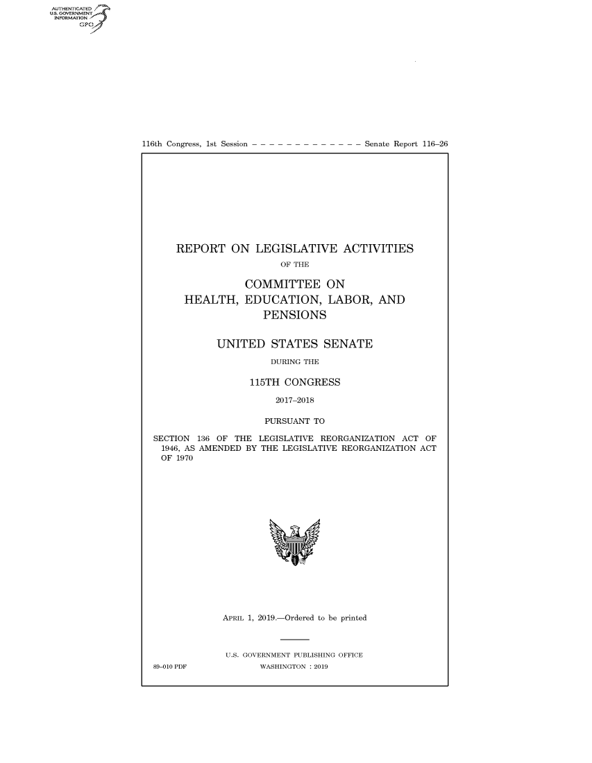 handle is hein.congrecreports/crptxachi0001 and id is 1 raw text is: AUTHENTICATEO
U.S. GOVERNMENT
INFORMATION
      Op


116th Congress, 1st Session


Senate Report 116-26


    REPORT ON LEGISLATIVE ACTIVITIES
                        OF THE

                 COMMITTEE ON

      HEALTH, EDUCATION, LABOR, AND
                     PENSIONS


            UNITED STATES SENATE

                      DURING THE

                  115TH CONGRESS

                       2017-2018

                     PURSUANT TO

SECTION 136 OF THE LEGISLATIVE REORGANIZATION ACT OF
1946, AS AMENDED BY THE LEGISLATIVE REORGANIZATION ACT
OF 1970


89-010 PDF


APRIL 1, 2019.-Ordered to be printed



U.S. GOVERNMENT PUBLISHING OFFICE
       WASHINGTON : 2019


