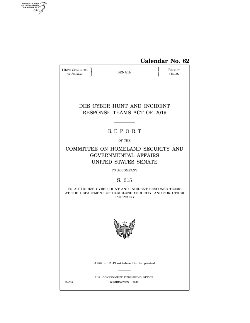 handle is hein.congrecreports/crptxachj0001 and id is 1 raw text is: AUTHENTICATEO
U.S. GOVERNMENT
INFORMATION
     Op


                               Calendar No. 62

116TH CONGRESS                        JN{ REPORT
  1st Session         SENATE               116-27








       DHS CYBER HUNT AND INCIDENT

       RESPONSE TEAMS ACT OF 2019




                  REPORT

                       OF THE

  COMMITTEE ON HOMELAND SECURITY AND

           GOVERNMENTAL AFFAIRS

           UNITED STATES SENATE

                    TO ACCOMPANY


                      S. 315

  TO AUTHORIZE CYBER HUNT AND INCIDENT RESPONSE TEAMS
  AT THE DEPARTMENT OF HOMELAND SECURITY, AND FOR OTHER
                     PURPOSES


APRIL 8, 2019.-Ordered to be printed



U.S. GOVERNMENT PUBLISHING OFFICE
      WASHINGTON : 2019


89-010


