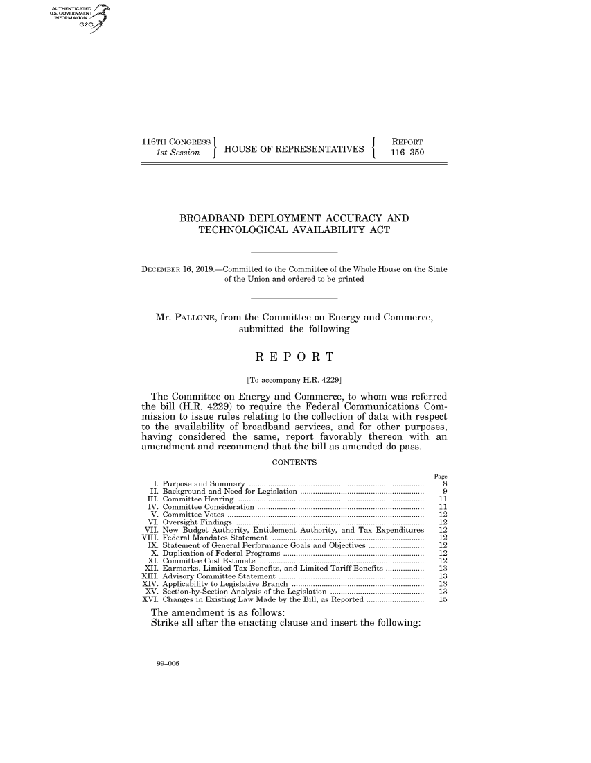 handle is hein.congrecreports/crptxacyj0001 and id is 1 raw text is: AUTHENTICATEO
U.S. GOVERNMENT
INFORMATION
      Op













                    116TH CONGRESS                                         REPORT
                       1st Session    HOUSE OF REPRESENTATIVES             116-350







                            BROADBAND DEPLOYMENT ACCURACY AND
                                 TECHNOLOGICAL AVAILABILITY ACT



                    DECEMBER 16, 2019.-Committed to the Committee of the Whole House on the State
                                      of the Union and ordered to be printed



                       Mr. PALLONE, from the Committee on Energy and Commerce,
                                          submitted the following


                                             REPORT

                                           [To accompany H.R. 4229]

                      The Committee on Energy and Commerce, to whom was referred
                    the bill (H.R. 4229) to require the Federal Communications Com-
                    mission to issue rules relating to the collection of data with respect
                    to the availability of broadband services, and for other purposes,
                    having considered the same, report favorably thereon with an
                    amendment and recommend that the bill as amended do pass.

                                                 CONTENTS
                                                                                    Page
                       I. Purpose  and  Sum m ary  ..................................................................................  8
                       II. Background  and  Need  for  Legislation  .........................................................  9
                     III. C om m ittee  H earing  .......................................................................................  11
                     IV . Com m ittee  Consideration  ..............................................................................  11
                     V . C om m ittee  V otes  ........................................................................................... .  12
                     V I. O versigh t  F in dings  ....................................................................................... .  12
                     VII. New Budget Authority, Entitlement Authority, and Tax Expenditures         12
                     VIII.  Federal M andates  Statem ent  .......................................................................  12
                     IX. Statement of General Performance Goals and Objectives .........................  12
                     X.  Duplication  of Federal Program s  ..................................................................  12
                     X I. Com m ittee  Cost  E stim ate  ............................................................................ .  12
                     XII. Earmarks, Limited Tax Benefits, and Limited Tariff Benefits .................  13
                     XIII. Advisory  Com m ittee  Statem ent  ....................................................................  13
                     XIV. Applicability  to  Legislative  Branch  ..............................................................  13
                     XV. Section-by-Section  Analysis of the Legislation  ............................................  13
                     XVI. Changes in Existing Law Made by the Bill, as Reported ...........................  15
                     The amendment is as follows:
                     Strike all after the enacting clause and insert the following:


99-006


