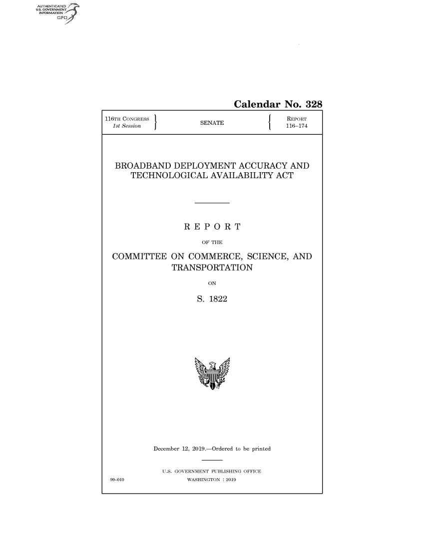 handle is hein.congrecreports/crptxaczh0001 and id is 1 raw text is: AUTHENTICATEO
U.S. GOVERNMENT
INFORMATION
     Op


                              Calendar No. 328

116TH CONGRESS                        J   REPORT
  1st Session         SENATE              116-174






  BROADBAND DEPLOYMENT ACCURACY AND
      TECHNOLOGICAL AVAILABILITY ACT







                  REPORT

                      OF THE

  COMMITTEE ON COMMERCE, SCIENCE, AND

               TRANSPORTATION

                        ON


                     S. 1822


99-010


December 12, 2019.-Ordered to be printed


  U.S. GOVERNMENT PUBLISHING OFFICE
        WASHINGTON : 2019


