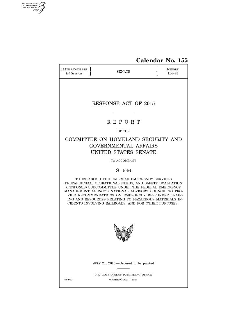 handle is hein.congrecreports/crptxsqk0001 and id is 1 raw text is: AUT-ENTICATED
US. GOVERNMENT
INFORMATION
     GP


                                Calendar No. 155

114TH CONGRESS                               REPORT
  1st Session          SENATE                114-85








             RESPONSE ACT OF 2015




                   REPORT

                        OF THE

  COMMITTEE ON HOMELAND SECURITY AND

            GOVERNMENTAL AFFAIRS

            UNITED STATES SENATE

                     TO ACCOMPANY


                       S. 546

      TO ESTABLISH THE RAILROAD EMERGENCY SERVICES
  PREPAREDNESS, OPERATIONAL NEEDS, AND SAFETY EVALUATION
  (RESPONSE) SUBCOMMITTEE UNDER THE FEDERAL EMERGENCY
  MANAGEMENT AGENCYS NATIONAL ADVISORY COUNCIL TO PRO-
  VIDE RECOMMENDATIONS ON EMERGENCY RESPONDER TRAIN-
  ING AND RESOURCES RELATING TO HAZARDOUS MATERIALS IN-
  CIDENTS INVOLVING RAILROADS, AND FOR OTHER PURPOSES
















             JULY 21, 2015.-Ordered to be printed


             U.S. GOVERNMENT PUBLISHING OFFICE


49-010


WASHINGTON : 2015


