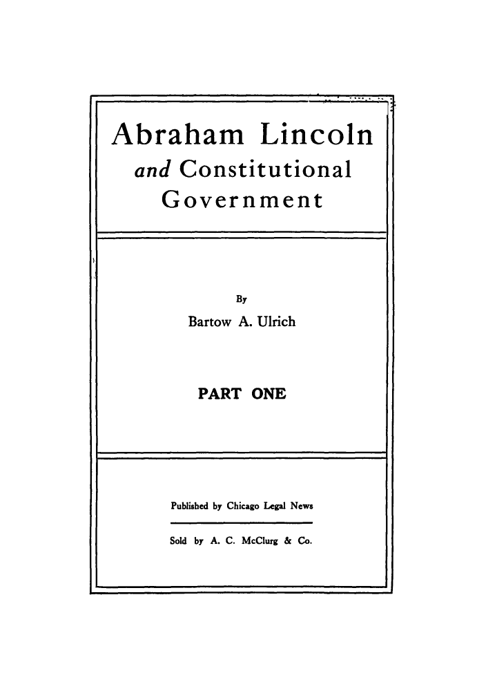 handle is hein.cow/ablincog0001 and id is 1 raw text is: Abraham Lincoln
and Constitutional
Government

By
Bartow A. Ulrich

PART ONE

Published by Chicago Legal News
Sold by A. C. McClurg & Co.



