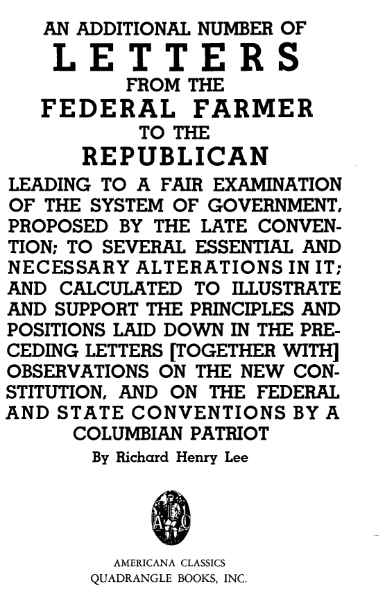 handle is hein.cow/adnofedlt0001 and id is 1 raw text is: AN ADDITIONAL NUMBER
LETTER
       FROM THE
FEDERAL FARM


OF

S

ER


           TO THE
      REPUBLICAN
LEADING TO A FAIR EXAMINATION
OF THE SYSTEM OF GOVERNMENT,
PROPOSED BY THE LATE CONVEN-
TION; TO SEVERAL ESSENTIAL AND
NECESSARY ALTERATIONS IN IT;
AND CALCULATED TO ILLUSTRATE
AND SUPPORT THE PRINCIPLES AND
POSITIONS LAID DOWN IN THE PRE-
CEDING LETTERS [TOGETHER WITH]
OBSERVATIONS ON THE NEW CON-
STITUTION, AND ON THE FEDERAL
AND STATE CONVENTIONS BY A
      COLUMBIAN PATRIOT
      By Richard Henry Lee




         AMERICANA CLASSICS
       QUADRANGLE BOOKS, INC.


