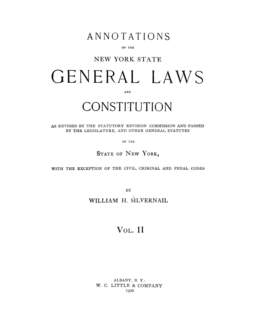 handle is hein.cow/anysrec0002 and id is 1 raw text is: ANNOTATIONSOF THENEW YORK STATEGENERAL LAWANDCONSTITUTIONSAS REVISED BY THE STATUTORY REVISION COMMISSION AND PASSEDBY THE LEGISLATURE, AND OTHER GENERAL STATUTESOF THESTATE OF NEW YORK,WITH THE EXCEPTION OF THE CIVIL, CRIMINAL AND PENAL CODESBYWILLIAM H. SILVERNAILVOL. 11ALBANY, N. Y.:W. C. LITTLE & COMPANY1901