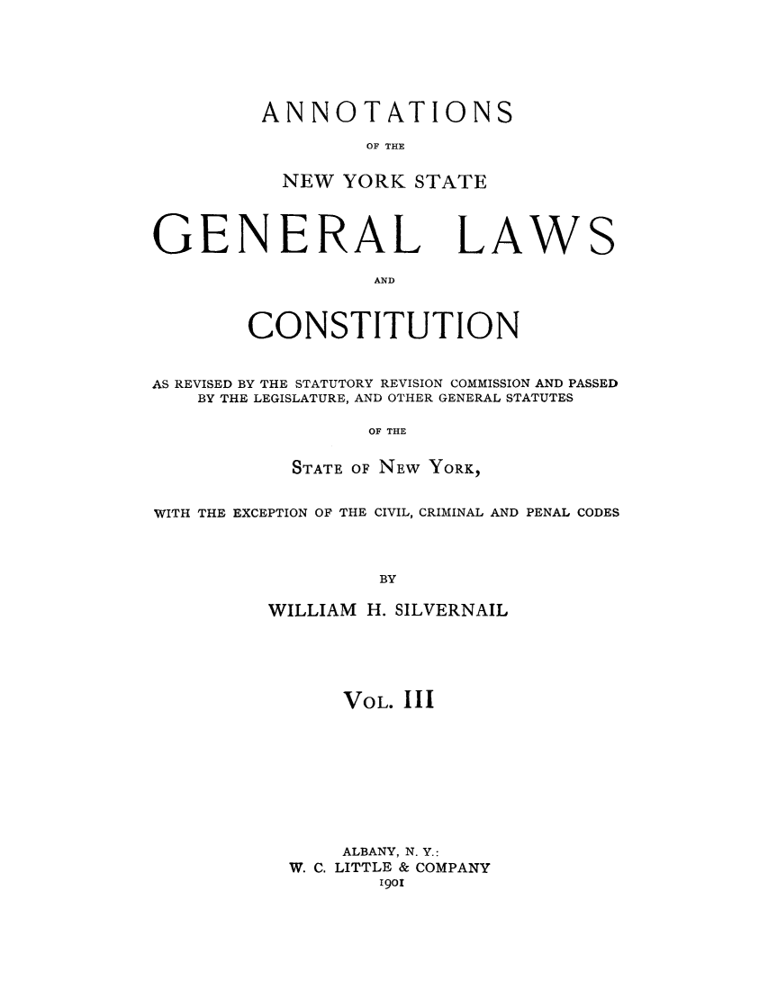 handle is hein.cow/anysrec0003 and id is 1 raw text is: ANNOTATIONSOF THENEW YORK STATEGENERAL LAWANDCONSTITUTIONSAS REVISED BY THE STATUTORY REVISION COMMISSION AND PASSEDBY THE LEGISLATURE, AND OTHER GENERAL STATUTESOF THESTATE OF NEW YORK,WITH THE EXCEPTION OF THE CIVIL, CRIMINAL AND PENAL CODESBYWILLIAM H. SILVERNAILVOL. IIIALBANY, N. Y.:W. C. LITTLE & COMPANY1901