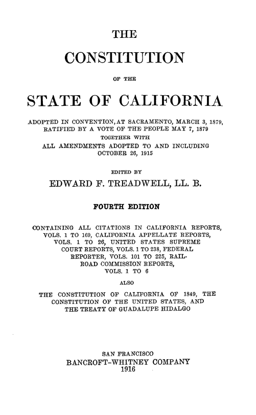 handle is hein.cow/constcalf0001 and id is 1 raw text is: THE
CONSTITUTION
OF THE
STATE OF CALIFORNIA
ADOPTED IN CONVENTION,AT SACRAMENTO, MARCH 3, 1879,
RATIFIED BY A VOTE OF THE PEOPLE MAY 7, 1879
TOGETHER WITH
ALL AMENDMENTS ADOPTED TO AND INCLUDING
OCTOBER 26, 1915
EDITED BY
EDWARD F. TREADWELL, LL. B.
FOURTH EDITION
CONTAINING ALL CITATIONS IN CALIFORNIA REPORTS,
VOLS. 1 TO 169, CALIFORNIA APPELLATE REPORTS,
VOLS. 1 TO 26, UNITED STATES SUPREME
COURT REPORTS, VOLS. 1 TO 238, FEDERAL
REPORTER, VOLS. 101 TO 225, RAIL-
ROAD COMMISSION REPORTS,
VOLS. 1 TO 6
ALSO
THE CONSTITUTION OF CALIFORNIA OF 1849, THE
CONSTITUTION OF THE UNITED STATES, AND
THE TREATY OF GUADALUPE HIDALGO
SAN FRANCISCO
BANCROFT-WHITNEY COMPANY
1916


