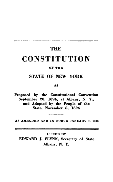 handle is hein.cow/csny0001 and id is 1 raw text is: THECONSTITUTIONOF THESTATE OF NEW YORKASProposed by the Constitutional ConventionSeptember 20, 1894, at Albany, N. Y.,and Adopted by the People of theState, November 6, 1894AS AMENDED AND IN FORCE JANUARY 1, 1936ISSUED BYEDWARD J. FLYNN, Secretary of StateAlbany, N. Y.