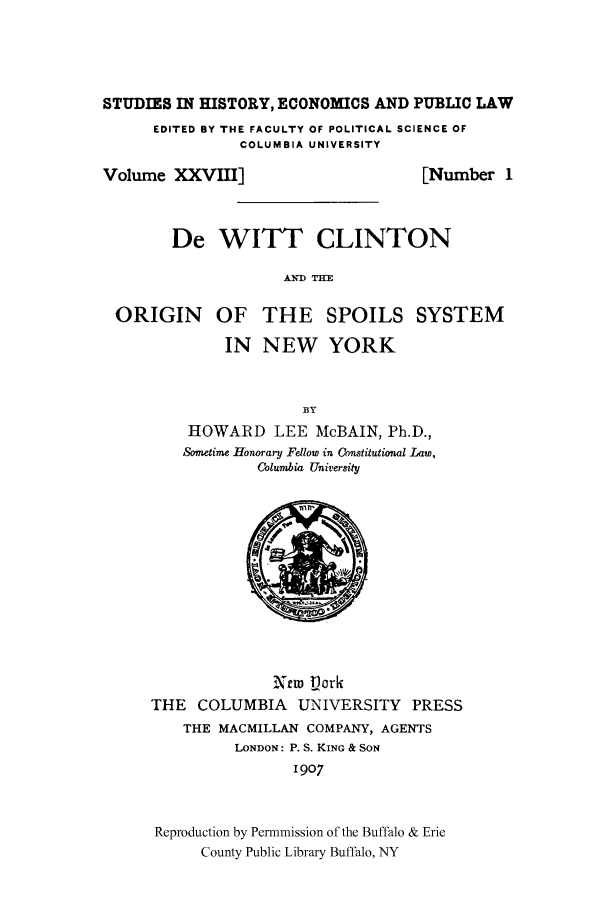 handle is hein.cow/dewittcl0001 and id is 1 raw text is: STUDIES IN HISTORY, ECONOMICS AND PUBLIC LAWEDITED BY THE FACULTY OF POLITICAL SCIENCE OFCOLUMBIA UNIVERSITYVolume XXVIII][Number 1De WITT CLINTONAND =ORIGIN OF THE SPOILS SYSTEMIN NEW YORKBYHOWARD LEE McBAIN, Ph.D.,Sometime Honorary Fdlow in Cbnstitutional Law,Columbia UniversityXrw VorkTHE COLUMBIA       UNIVERSITY PRESSTHE MACMILLAN COMPANY, AGENTSLONDON: P. S. KING & SON1907Reproduction by Permmission of the Buffalo & ErieCounty Public Library Buffalo, NY