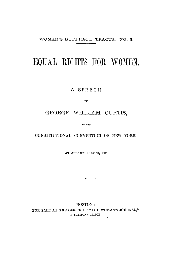 handle is hein.cow/eqrigco0001 and id is 1 raw text is: WOMAN'S SUFFRAGE TRACTS. NO. 2.EQUAL RIGHTS FOR WOMEN.A SPEECHBTGEORGE     WILLIAM     CURTIS,IN THECONSTITUTIONAL CONVENTION OF NEW YORK.AT ALBANY, JULY 10, 1S67BOSTON:FOR SALE AT THE OFFICE OF THE WOMAN'S JOURNAL,3 TREMONT PLACE.