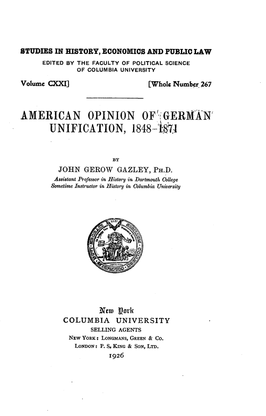 handle is hein.cow/fica0001 and id is 1 raw text is: 






STUDIES IN HISTORY, ECONOMICS AND PUBLIC LAW
      EDITED BY THE FACULTY OF POLITICAL SCIENCE
              OF COLUMBIA UNIVERSITY


Volume CXXI]


[Whole Number 267


AMERICAN OPINION OF':GERMAN

       UNIFICATION, 1848-187t



                       BY
          JOHN GEROW    GAZLEY, PH.D.
        Assistant Professor in History in Dartmouth College
        Sometime Instructor in History in Columbia University


         New tpork
COLUMBIA     UNIVERSITY
       SELLING AGENTS
 NEW YORK: LONGMANS, GREEN & CO.
   LONDON: P. S. KING & SON, LTD.
            1926


