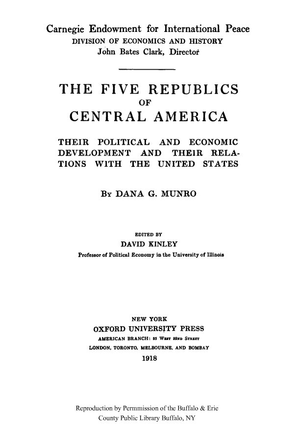 handle is hein.cow/firecena0001 and id is 1 raw text is: Carnegie Endowment for International Peace
DIVISION OF ECONOMICS AND HISTORY
John Bates Clark, Director
THE FIVE REPUBLICS
OF
CENTRAL AMERICA
THEIR    POLITICAL     AND    ECONOMIC
DEVELOPMENT        AND    THEIR    RELA-
TIONS   WITH     THE   UNITED     STATES
By DANA G. MUNRO
EDITED BY
DAVID KINLEY
Professor of Political Economy in the University of Illinois
NEW YORK
OXFORD UNIVERSITY PRESS
AMERICAN BRANCH: 95 WEST 82ND STRUT
LONDON, TORONTO. MELBOURNE, AND BOMBAY
1918
Reproduction by Permnmission of the Buffalo & Erie
County Public Library Buffalo, NY


