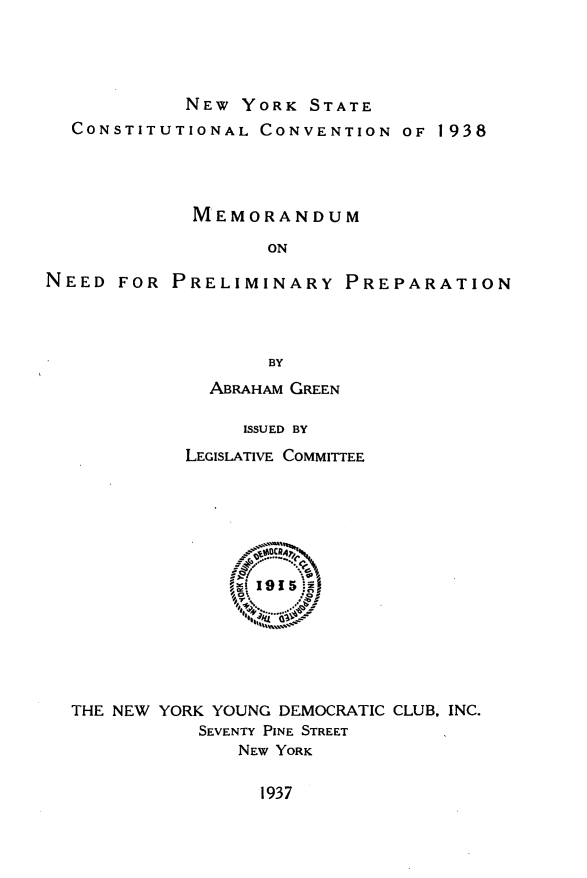 handle is hein.cow/mmndpypn0001 and id is 1 raw text is:             NEW  YORK  STATE  CONSTITUTIONAL  CONVENTION   OF 1938             MEMORANDUM                   ONNEED  FOR  PRELIMINARY PREPARATION                   BY  ABRAHAM GREEN     ISSUED BYLEGISLATIVE COMMITTEETHE NEW YORK YOUNG DEMOCRATIC CLUB, INC.           SEVENTY PINE STREET              NEW YORK1937