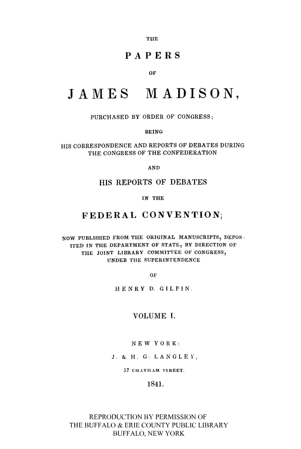 handle is hein.cow/papjamad0001 and id is 1 raw text is: THE

PAPERS
OF
JAMES MADISON,
PURCHASED BY ORDER OF CONGRESS;
BEING
HIS CORRESPONDENCE AND REPORTS OF DEBATES DURING
THE CONGRESS OF THE CONFEDERATION
AND

HIS REPORTS OF DEBATES
IN THE
FEDERAL CONVENTION;

NOW PUBLISHED FROM THE ORIGINAL MANUSCRIPTS  DEPOS
ITED IN THE DEPARTMENT OF STATE, BY DIRECTION OF
THE JOINT LIBRARY COMMITTEE OF CONGRESSI
UNDER THE SUPERINTENDENCE
OF
HENRY D. GILPIN.
VOLUME I.
NEW YORK:
J. & H. G. LANGLEY,
57 CHATHAM STREET.
1841.
REPRODUCTION BY PERMISSION OF
THE BUFFALO & ERIE COUNTY PUBLIC LIBRARY
BUFFALO, NEW YORK


