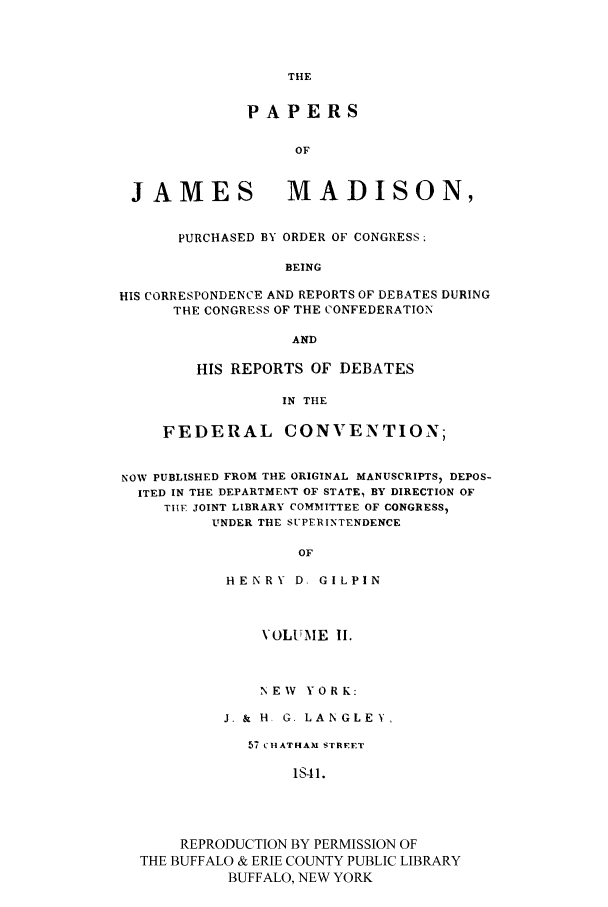 handle is hein.cow/papjamad0002 and id is 1 raw text is: THE

PAPERS
OF
JAMES                MADISON,
PURCHASED BY ORDER OF CONGRESS
BEING
HIS CORRESPONDENCE AND REPORTS OF DEBATES DURING
THE CONGRESS OF THE CONFEDERATION
AND

HIS REPORTS OF DEBATES
IN THE
FEDERAL CONVENTION;

NOW PUBLISHED FROM THE ORIGINAL MANUSCRIPTS) DEPOS-
ITED IN THE DEPARTMENT OF STATE, BY DIRECTION OF
TIFE, JOINT LIBRARY COMMITTEE OF CONGRESS,
UNDER THE SUPERINTENDENCE
OF
HENRY D. GILPIN
VOLUME II.
NEW YORK:
J. & H G. LAN GLEY,
57 CHATHAM STREET
I41.
REPRODUCTION BY PERMISSION OF
THE BUFFALO & ERIE COUNTY PUBLIC LIBRARY
BUFFALO, NEW YORK


