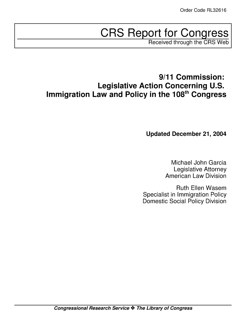 handle is hein.crs/crsadym0001 and id is 1 raw text is: Order Code RL32616

9/11 Commission:
Legislative Action Concerning U.S.
Immigration Law and Policy in the 108th Congress
Updated December 21, 2004
Michael John Garcia
Legislative Attorney
American Law Division
Ruth Ellen Wasem
Specialist in Immigration Policy
Domestic Social Policy Division

Congressional Research Service + The Library of Congress

CRS Report for Congress
Received through the CRS Web


