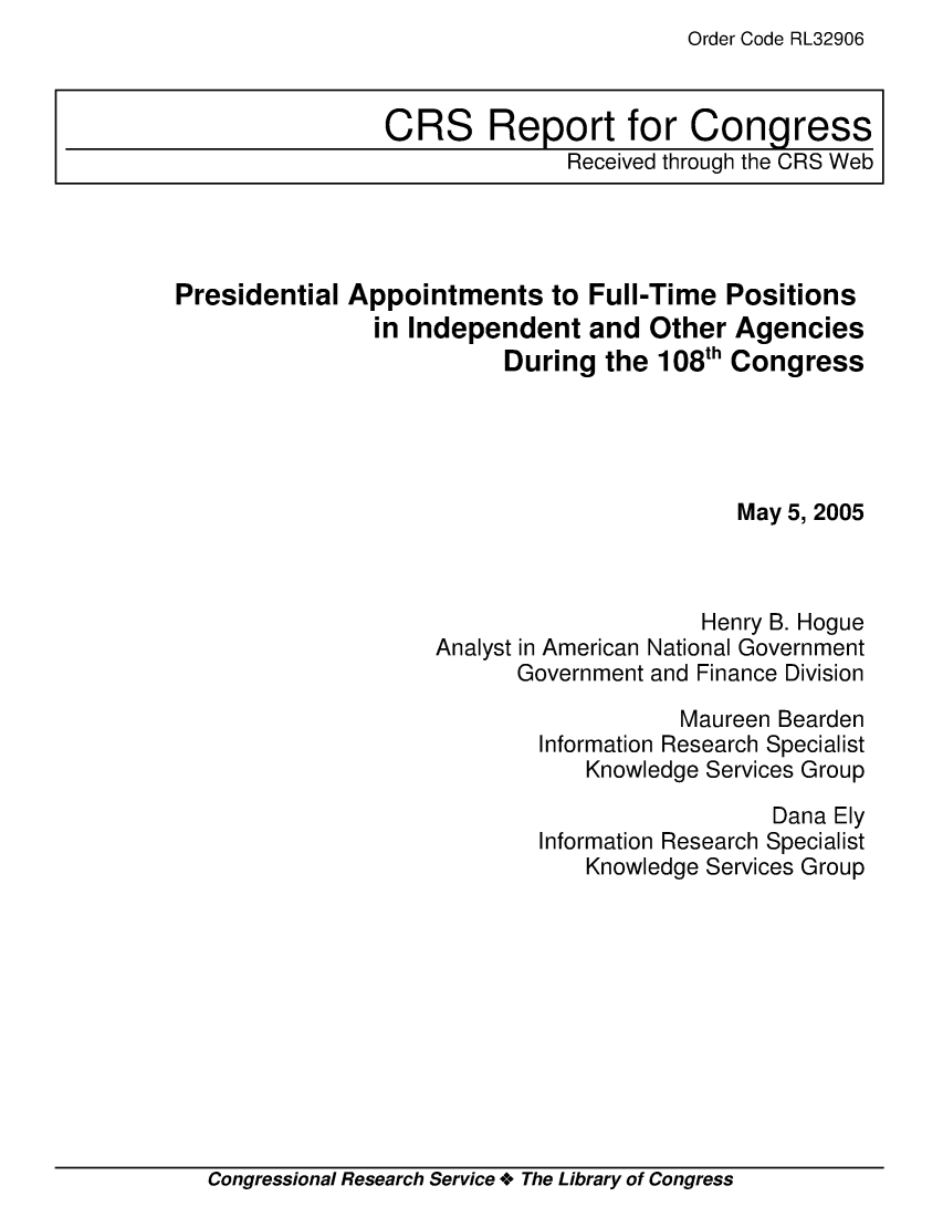 handle is hein.crs/crsaeir0001 and id is 1 raw text is: Order Code RL32906

Presidential Appointments to Full-Time Positions
in Independent and Other Agencies
During the 108th Congress
May 5, 2005
Henry B. Hogue
Analyst in American National Government
Government and Finance Division
Maureen Bearden
Information Research Specialist
Knowledge Services Group
Dana Ely
Information Research Specialist
Knowledge Services Group

Congressional Research Service + The Library of Congress

CRS Report for Congress
Received through the CRS Web


